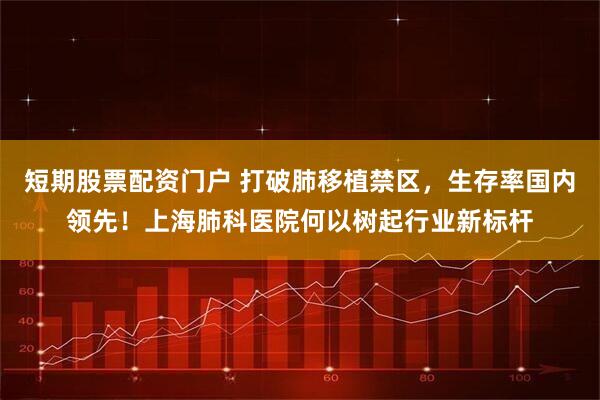 短期股票配资门户 打破肺移植禁区，生存率国内领先！上海肺科医院何以树起行业新标杆