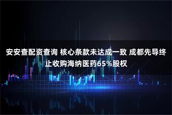 安安查配资查询 核心条款未达成一致 成都先导终止收购海纳医药65%股权
