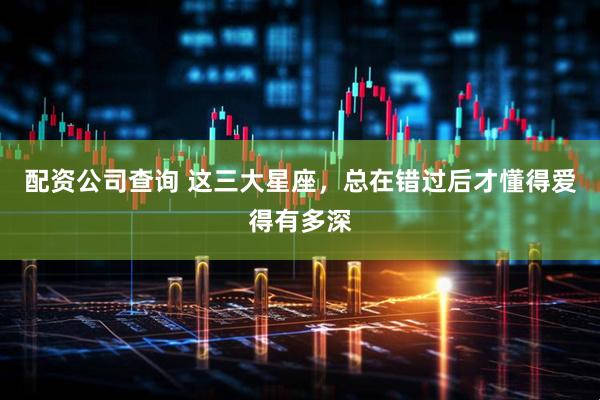 配资公司查询 这三大星座，总在错过后才懂得爱得有多深
