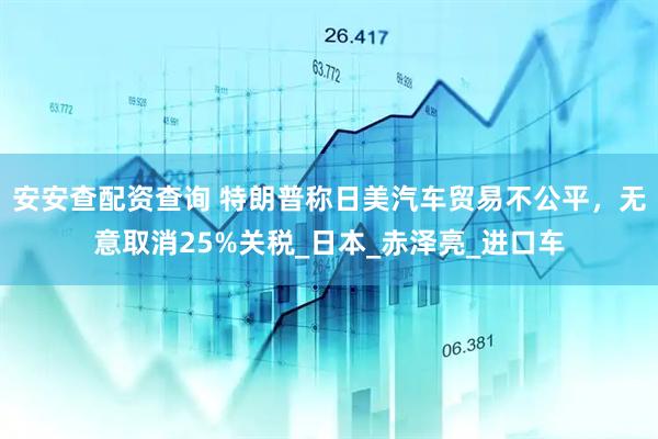 安安查配资查询 特朗普称日美汽车贸易不公平，无意取消25%关税_日本_赤泽亮_进口车
