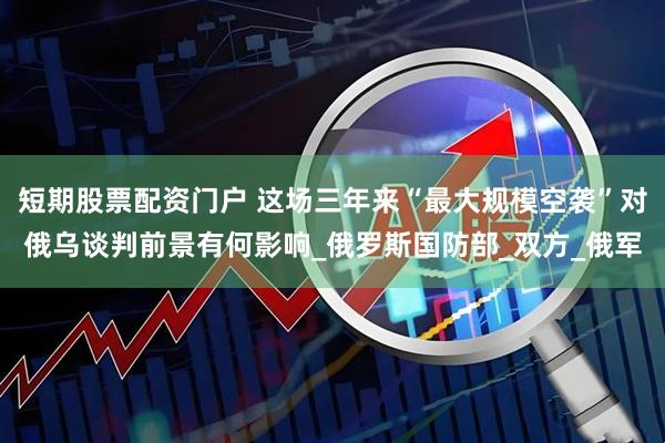 短期股票配资门户 这场三年来“最大规模空袭”对俄乌谈判前景有何影响_俄罗斯国防部_双方_俄军