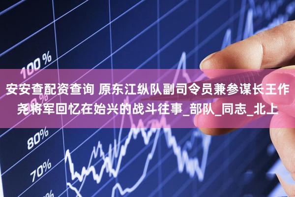 安安查配资查询 原东江纵队副司令员兼参谋长王作尧将军回忆在始兴的战斗往事_部队_同志_北上
