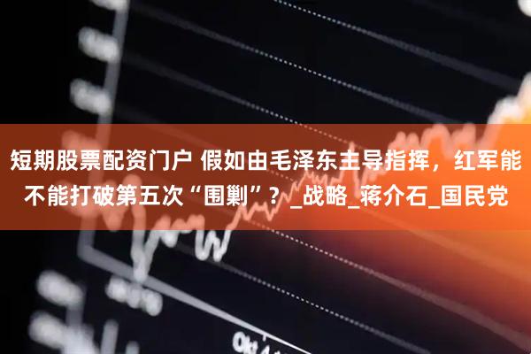 短期股票配资门户 假如由毛泽东主导指挥，红军能不能打破第五次“围剿”？_战略_蒋介石_国民党
