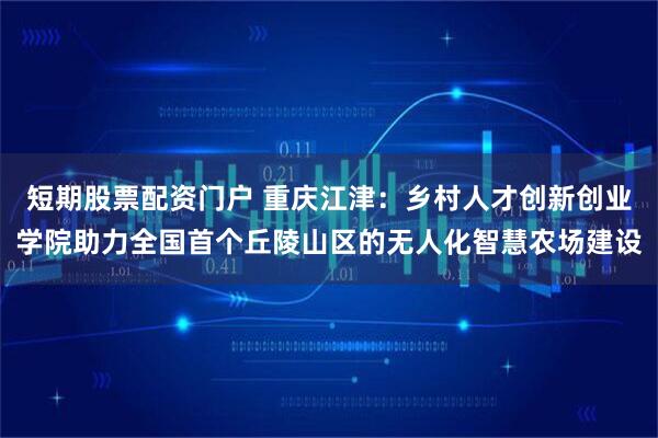 短期股票配资门户 重庆江津：乡村人才创新创业学院助力全国首个丘陵山区的无人化智慧农场建设