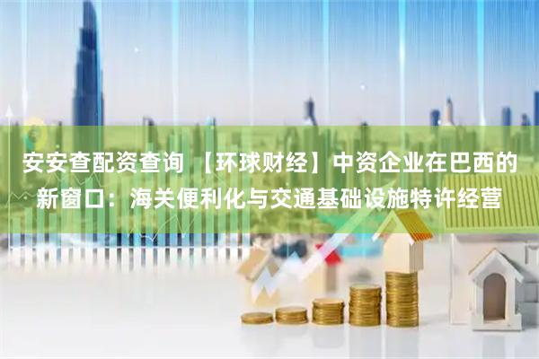 安安查配资查询 【环球财经】中资企业在巴西的新窗口：海关便利化与交通基础设施特许经营