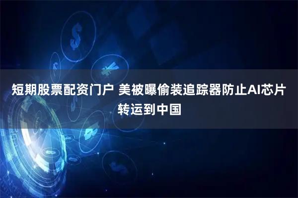 短期股票配资门户 美被曝偷装追踪器防止AI芯片转运到中国
