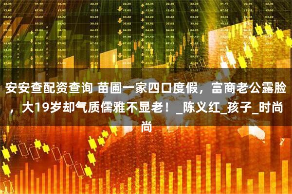 安安查配资查询 苗圃一家四口度假，富商老公露脸，大19岁却气质儒雅不显老！_陈义红_孩子_时尚