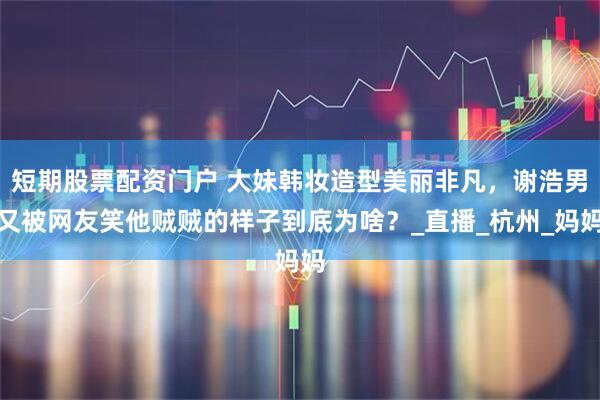 短期股票配资门户 大妹韩妆造型美丽非凡，谢浩男又被网友笑他贼贼的样子到底为啥？_直播_杭州_妈妈