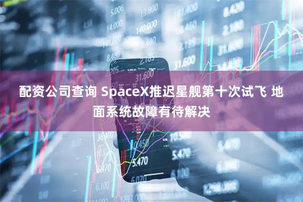 配资公司查询 SpaceX推迟星舰第十次试飞 地面系统故障有待解决