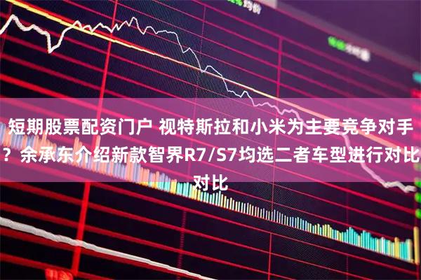短期股票配资门户 视特斯拉和小米为主要竞争对手？余承东介绍新款智界R7/S7均选二者车型进行对比