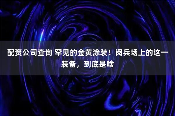 配资公司查询 罕见的金黄涂装！阅兵场上的这一装备，到底是啥
