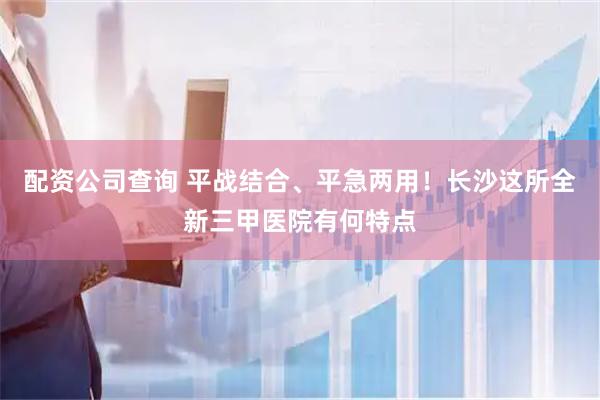 配资公司查询 平战结合、平急两用！长沙这所全新三甲医院有何特点