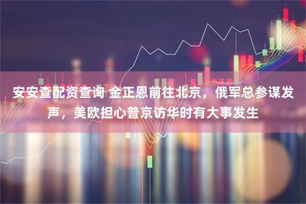 安安查配资查询 金正恩前往北京，俄军总参谋发声，美欧担心普京访华时有大事发生