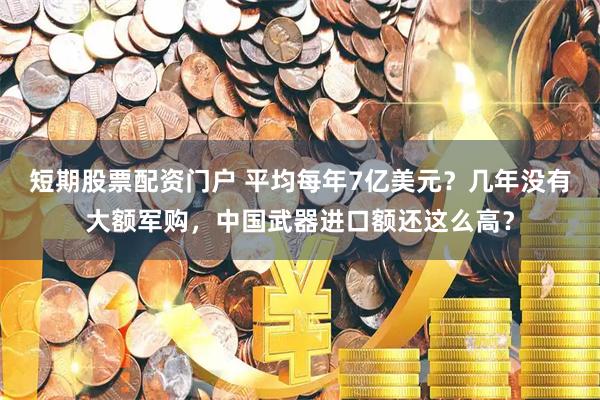 短期股票配资门户 平均每年7亿美元？几年没有大额军购，中国武器进口额还这么高？