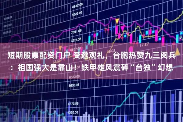 短期股票配资门户 受邀观礼，台胞热赞九三阅兵：祖国强大是靠山！铁甲雄风震碎“台独”幻想