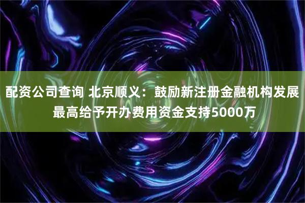 配资公司查询 北京顺义：鼓励新注册金融机构发展 最高给予开办费用资金支持5000万
