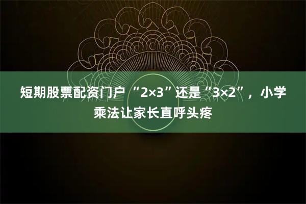 短期股票配资门户 “2×3”还是“3×2”，小学乘法让家长直呼头疼