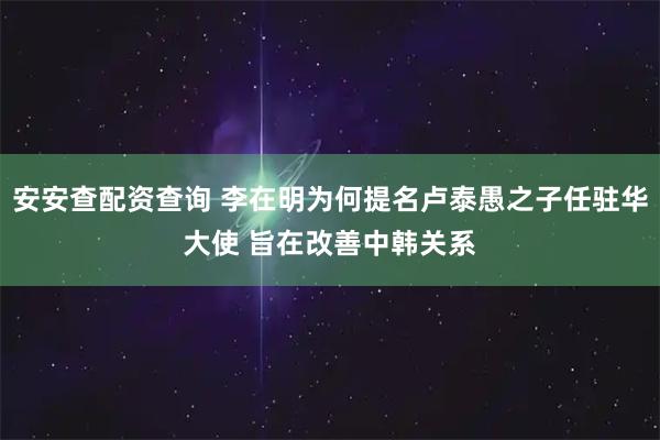 安安查配资查询 李在明为何提名卢泰愚之子任驻华大使 旨在改善中韩关系