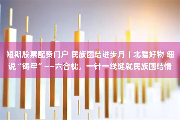 短期股票配资门户 民族团结进步月丨北疆好物 细说“铸牢”——六合枕，一针一线缝就民族团结情