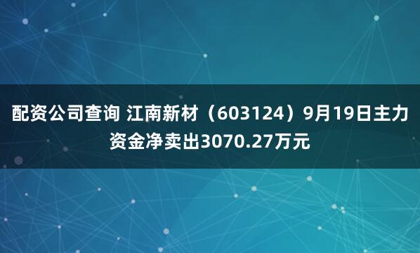 配资公司查询 江南新材（603124）9月19日主力资金净卖出3070.27万元