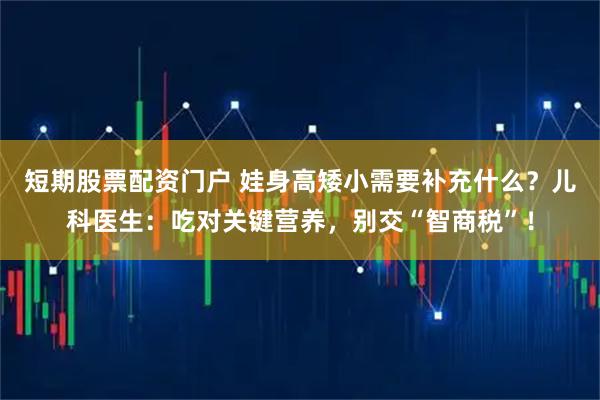 短期股票配资门户 娃身高矮小需要补充什么？儿科医生：吃对关键营养，别交“智商税”！